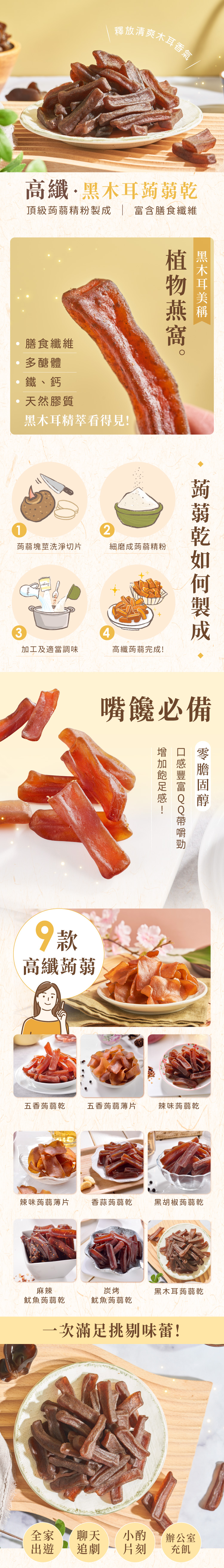 釋放清爽高纖·木耳頂級蒟蒻精粉 富含膳食纖維膳食纖維多醣體鐵、鈣膠質黑木耳精萃看得見黑木耳2蒟蒻塊莖洗淨切片細磨成蒟蒻精粉34加工及適當調味蒟蒻乾製成高纖蒟蒻完成!嘴饞必備9款高纖蒟蒻!五香蒟蒻乾五香蒟蒻薄片辣味蒟蒻乾辣味蒟蒻薄片香蒜蒟蒻乾黑胡椒蒟蒻乾麻辣魷魚蒟蒻乾炭烤黑木耳蒟蒻乾魷魚蒟蒻乾一次滿足挑剔味蕾!全家聊天 小酌辦公室出遊 追劇 片刻充飢