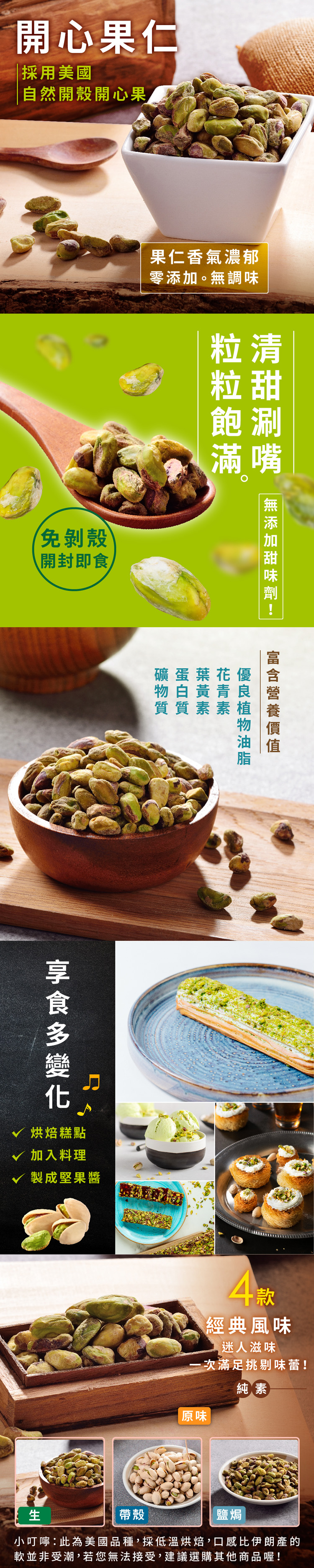 開心果仁採用美國自然開殼開心果果仁香氣濃郁零。調味粒清粒甜免剝殼開封即飽涮滿嘴無添加礦蛋葉花優物白黃青質質素素食√ 烘焙糕點√ 加入料理製成堅果醬4款經典風味迷人滋味 次滿足挑剔味蕾!純素原味帶殼鹽焗小叮嚀:此為美國品種,採低溫烘焙,口感比伊朗產的軟並非受潮,若您無法接受,建議選購其他商品喔!