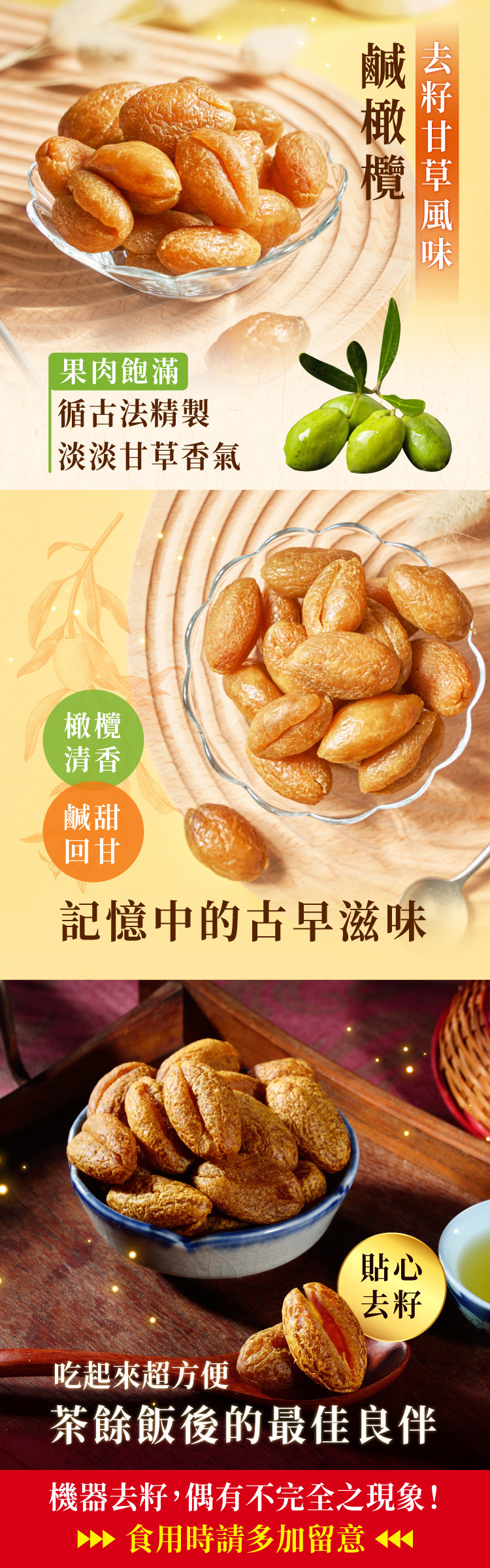 果肉飽滿循古法精製淡淡香氣清香甜回甘鹹橄欖甘草記憶中的古早滋味貼心去籽吃起來超方便茶餘飯後的最佳良伴機器去籽,偶有不完全之現象! 食用時請多加留意